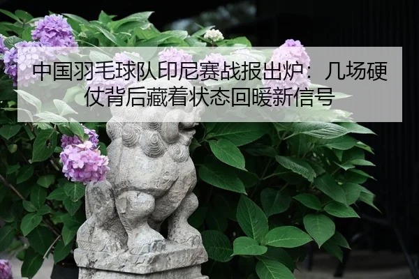 中国羽毛球队印尼赛战报出炉：几场硬仗背后藏着状态回暖新信号