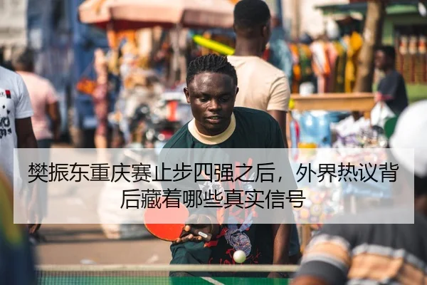 樊振东重庆赛止步四强之后，外界热议背后藏着哪些真实信号