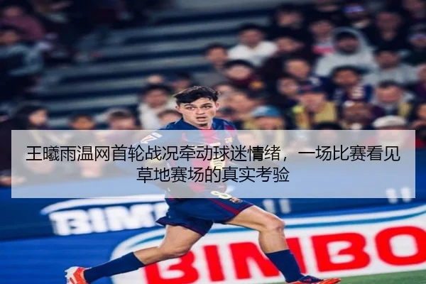 王曦雨温网首轮战况牵动球迷情绪，一场比赛看见草地赛场的真实考验